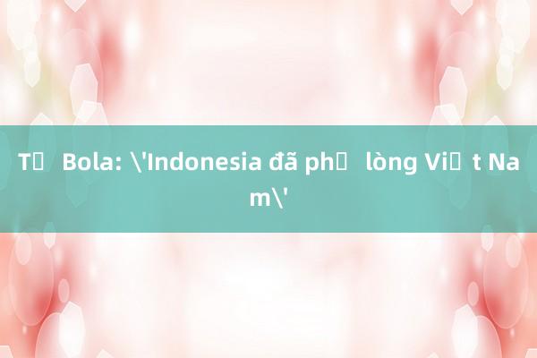 Tờ Bola: 'Indonesia đã phụ lòng Việt Nam'