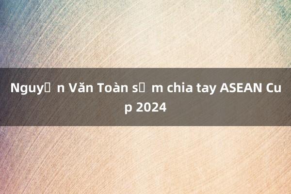 Nguyễn Văn Toàn sớm chia tay ASEAN Cup 2024