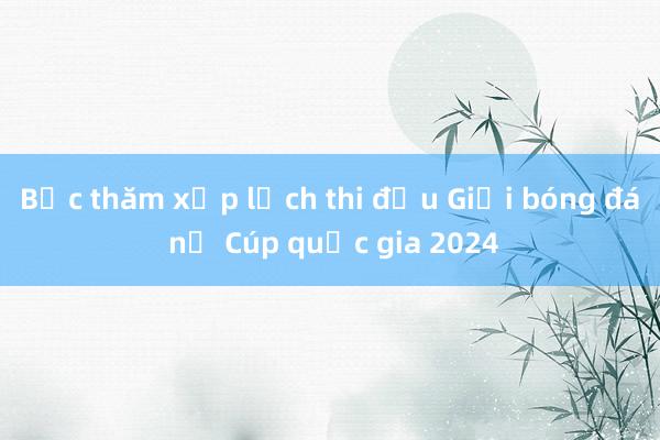 Bốc thăm xếp lịch thi đấu Giải bóng đá nữ Cúp quốc gia 2024