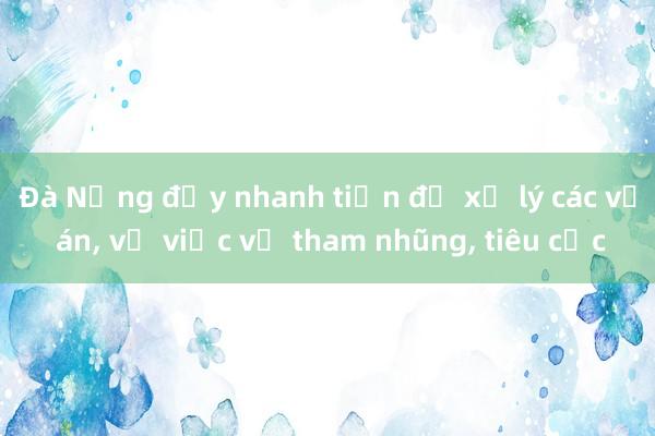 Đà Nẵng đẩy nhanh tiến độ xử lý các vụ án， vụ việc về tham nhũng， tiêu cực