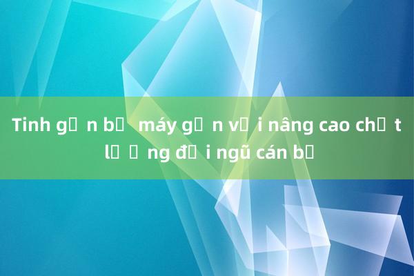 Tinh gọn bộ máy gắn với nâng cao chất lượng đội ngũ cán bộ