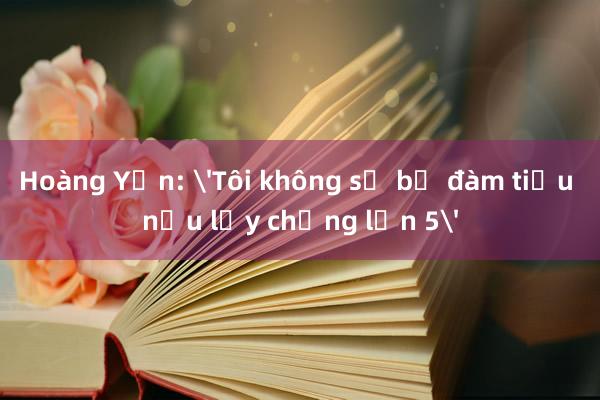 Hoàng Yến: 'Tôi không sợ bị đàm tiếu nếu lấy chồng lần 5'