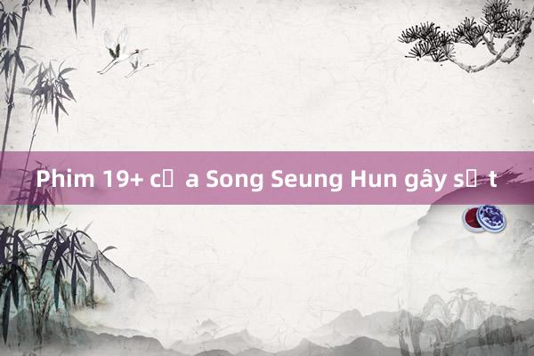 Phim 19+ của Song Seung Hun gây sốt