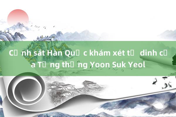 Cảnh sát Hàn Quốc khám xét tư dinh của Tổng thống Yoon Suk Yeol