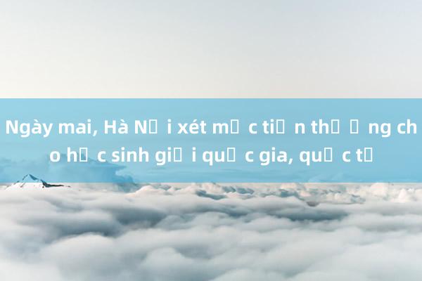 Ngày mai， Hà Nội xét mức tiền thưởng cho học sinh giỏi quốc gia， quốc tế