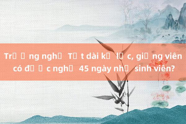 Trường nghỉ Tết dài kỷ lục， giảng viên có được nghỉ 45 ngày như sinh viên?