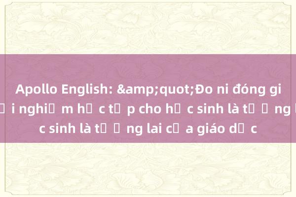 Apollo English: &quot;Đo ni đóng giày&quot; trải nghiệm học tập cho học sinh là tương lai của giáo dục