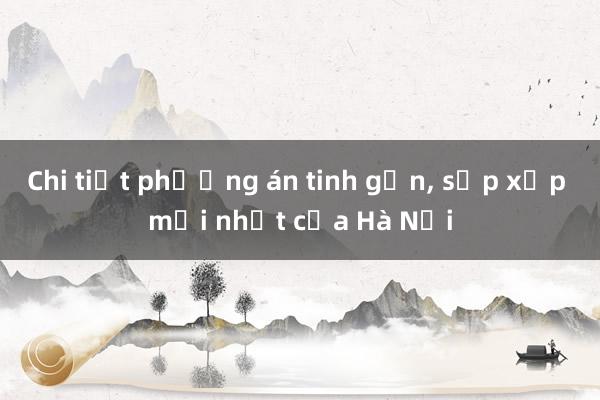 Chi tiết phương án tinh gọn， sắp xếp mới nhất của Hà Nội