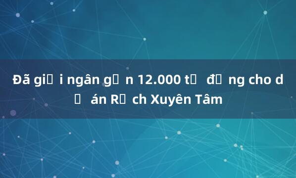 Đã giải ngân gần 12.000 tỷ đồng cho dự án Rạch Xuyên Tâm