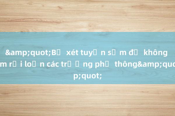 &quot;Bỏ xét tuyển sớm để không làm rối loạn các trường phổ thông&quot;