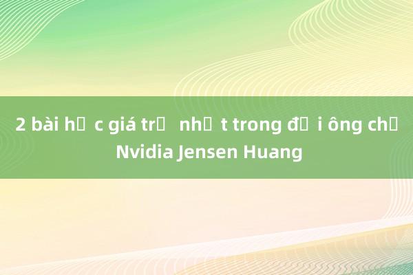 2 bài học giá trị nhất trong đời ông chủ Nvidia Jensen Huang