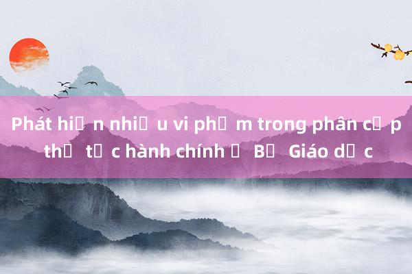 Phát hiện nhiều vi phạm trong phân cấp thủ tục hành chính ở Bộ Giáo dục