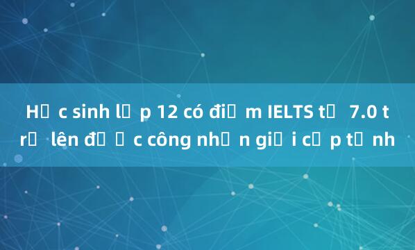 Học sinh lớp 12 có điểm IELTS từ 7.0 trở lên được công nhận giỏi cấp tỉnh