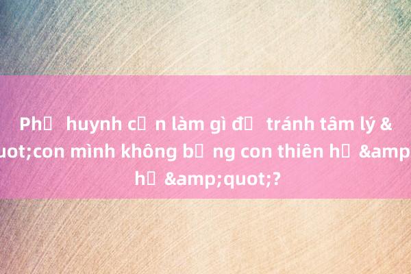 Phụ huynh cần làm gì để tránh tâm lý &quot;con mình không bằng con thiên hạ&quot;?