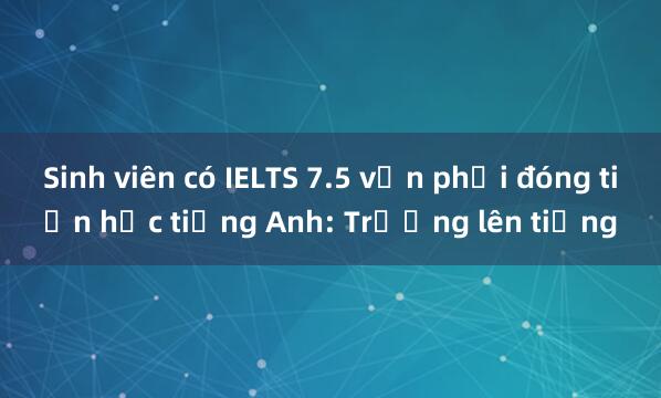 Sinh viên có IELTS 7.5 vẫn phải đóng tiền học tiếng Anh: Trường lên tiếng