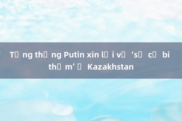 Tổng thống Putin xin lỗi về ‘sự cố bi thảm’ ở Kazakhstan