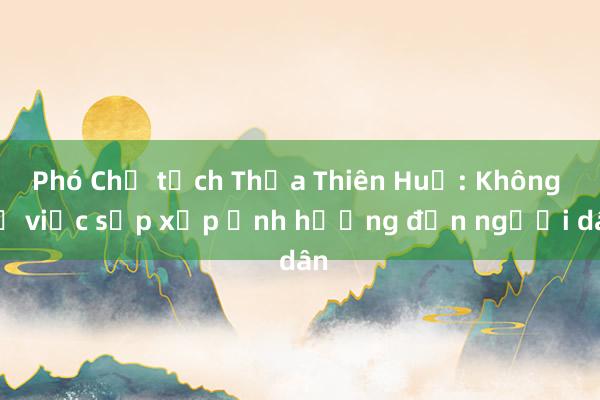 Phó Chủ tịch Thừa Thiên Huế: Không để việc sắp xếp ảnh hưởng đến người dân