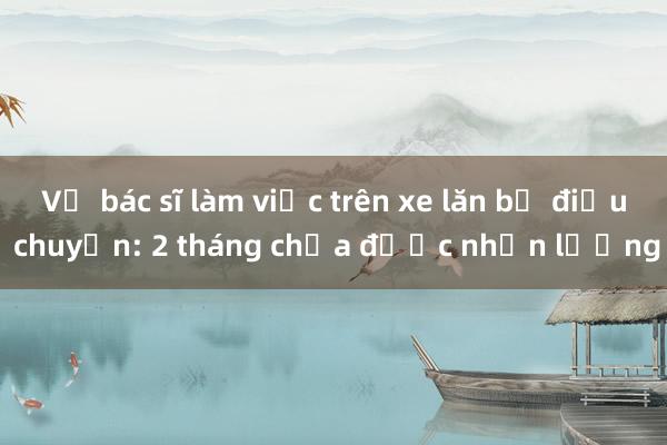 Vụ bác sĩ làm việc trên xe lăn bị điều chuyển: 2 tháng chưa được nhận lương