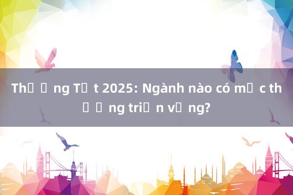 Thưởng Tết 2025: Ngành nào có mức thưởng triển vọng?