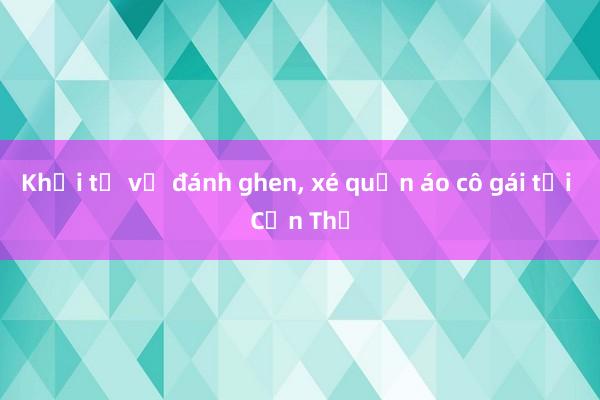 Khởi tố vụ đánh ghen， xé quần áo cô gái tại Cần Thơ