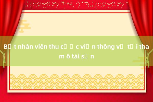 Bắt nhân viên thu cước viễn thông về tội tham ô tài sản